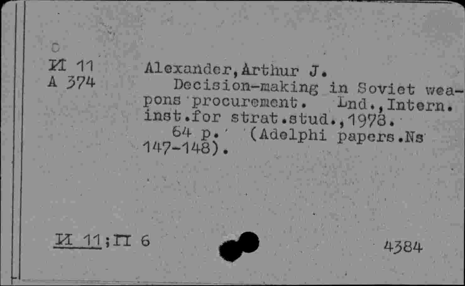 ﻿KE 11
A 374
Alexander,Arthur J.
Decision—making in Soviet weapons procurement . ^nd.,Intern, mat.for strat.stud.,1973. W-148). (AdG1Phi Papers .Ns
H 11 ;TT 6
4384